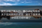 突然出现了新入口，糖心vlog电脑版｜关于官网跳转的说法：越往下越离谱。评论区已经吵翻了