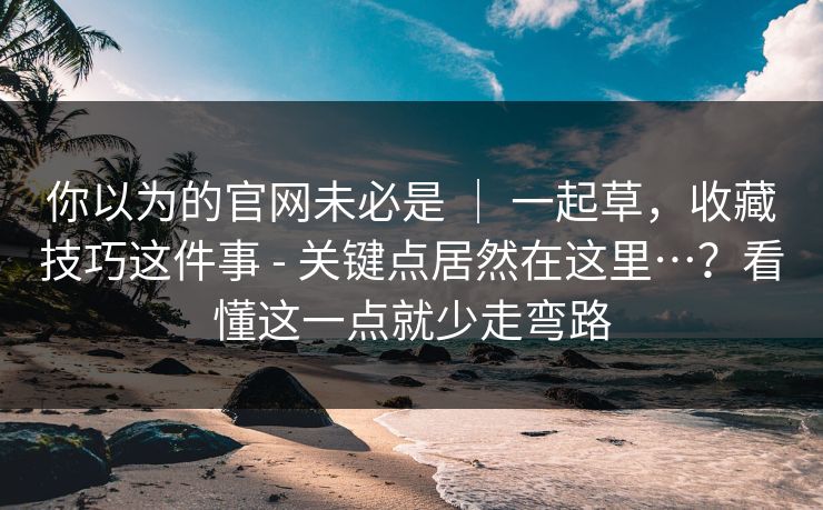 你以为的官网未必是 ｜ 一起草，收藏技巧这件事 - 关键点居然在这里…？看懂这一点就少走弯路