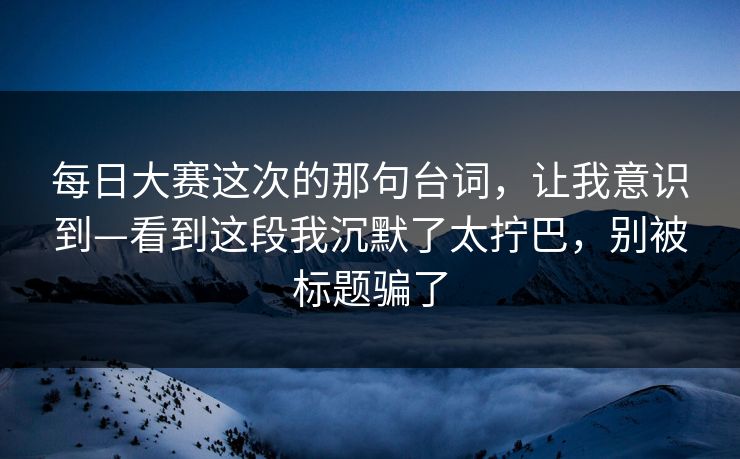 每日大赛这次的那句台词，让我意识到—看到这段我沉默了太拧巴，别被标题骗了
