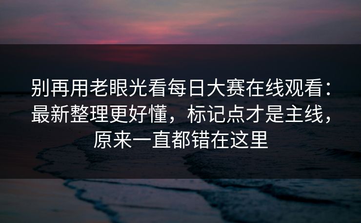别再用老眼光看每日大赛在线观看：最新整理更好懂，标记点才是主线，原来一直都错在这里