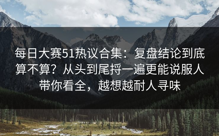每日大赛51热议合集：复盘结论到底算不算？从头到尾捋一遍更能说服人带你看全，越想越耐人寻味