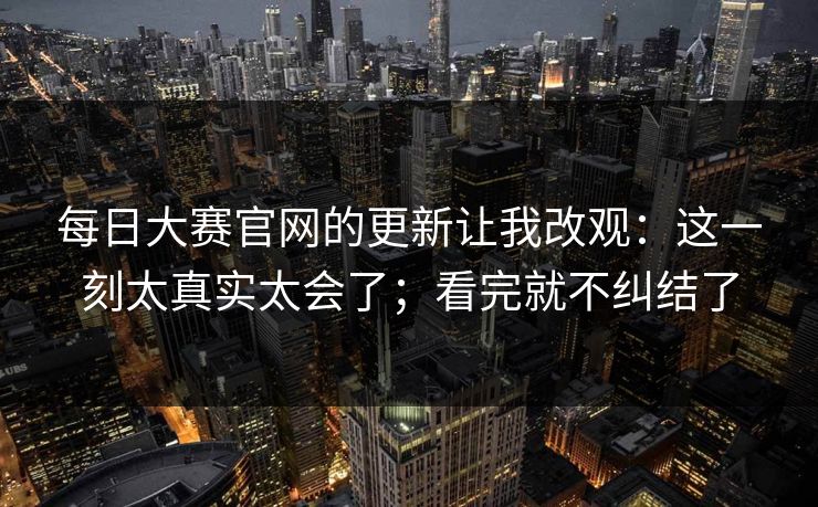 每日大赛官网的更新让我改观：这一刻太真实太会了；看完就不纠结了