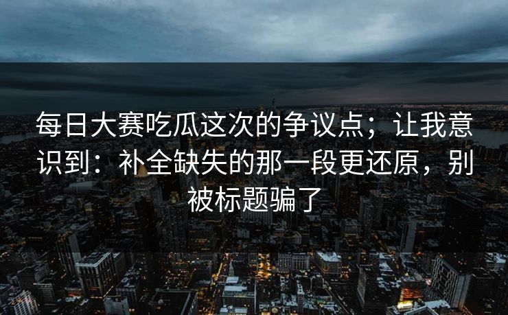 每日大赛吃瓜这次的争议点；让我意识到：补全缺失的那一段更还原，别被标题骗了