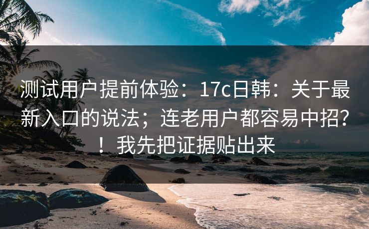 测试用户提前体验：17c日韩：关于最新入口的说法；连老用户都容易中招？！我先把证据贴出来