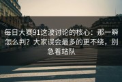 每日大赛91这波讨论的核心：那一瞬怎么判？大家误会最多的更不绕，别急着站队
