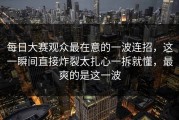 每日大赛观众最在意的一波连招，这一瞬间直接炸裂太扎心一拆就懂，最爽的是这一波
