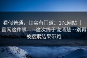 看似普通，其实有门道：17c网站 ｜ 官网这件事——这次终于说清楚…别再被搜索结果带跑