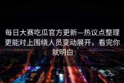 每日大赛吃瓜官方更新—热议点整理更能对上围绕人员变动展开，看完你就明白
