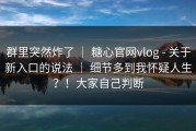 群里突然炸了 ｜ 糖心官网vlog - 关于新入口的说法 ｜ 细节多到我怀疑人生？！大家自己判断