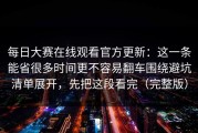 每日大赛在线观看官方更新：这一条能省很多时间更不容易翻车围绕避坑清单展开，先把这段看完（完整版）