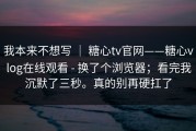 我本来不想写 ｜ 糖心tv官网——糖心vlog在线观看 - 换了个浏览器；看完我沉默了三秒。真的别再硬扛了