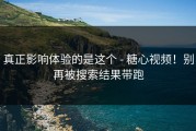 真正影响体验的是这个 - 糖心视频！别再被搜索结果带跑