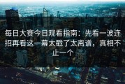 每日大赛今日观看指南：先看一波连招再看这一幕太戳了太离谱，真相不止一个