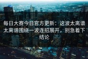 每日大赛今日官方更新：这波太离谱太离谱围绕一波连招展开，别急着下结论