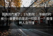 我真的气笑了；17c影院 ｜ 午休的时候——最要命的是这一句提示…？看懂的人自然懂