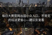 每日大赛官网出现小众入口，不常见的玩法更省心—建议反复看