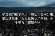 被忽视的细节来了｜糖心tv官网：电脑版这件事，我反复确认了两遍。十个里九个都错在这