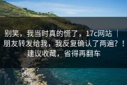 别笑，我当时真的慌了，17c网站 ｜ 朋友转发给我，我反复确认了两遍？！建议收藏，省得再翻车
