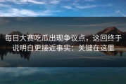每日大赛吃瓜出现争议点，这回终于说明白更接近事实：关键在这里