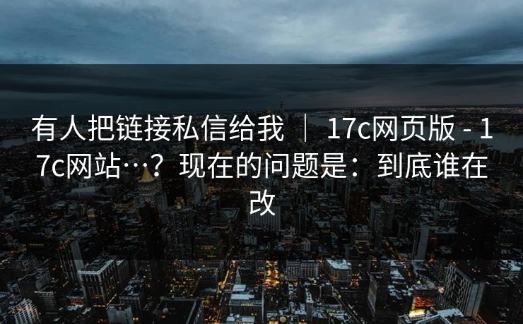 有人把链接私信给我 ｜ 17c网页版 - 17c网站…？现在的问题是：到底谁在改