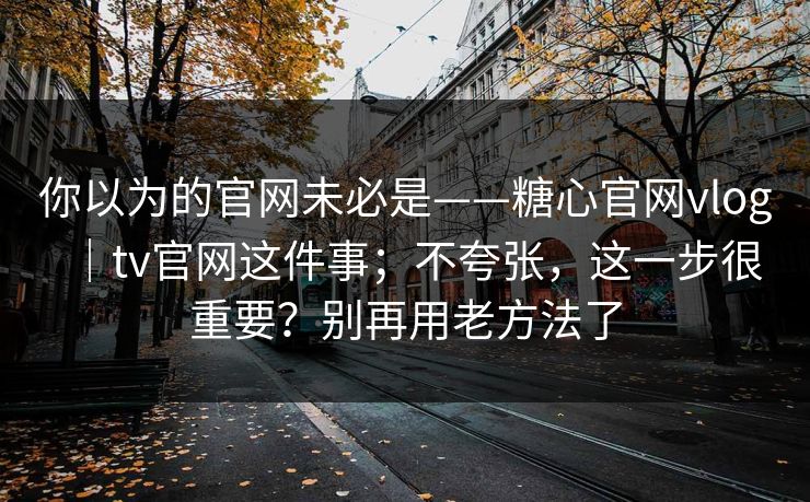 你以为的官网未必是——糖心官网vlog｜tv官网这件事；不夸张，这一步很重要？别再用老方法了