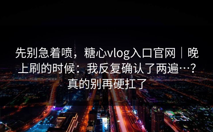 先别急着喷，糖心vlog入口官网｜晚上刷的时候：我反复确认了两遍…？真的别再硬扛了
