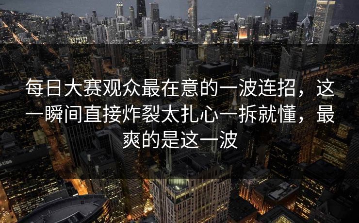 每日大赛观众最在意的一波连招,这一瞬间直接炸裂太扎心一拆就懂,最爽的是这一波 每日大赛观众最在意的一波连招,这一瞬间直接炸裂太扎心一拆就懂,最爽的是这一波
