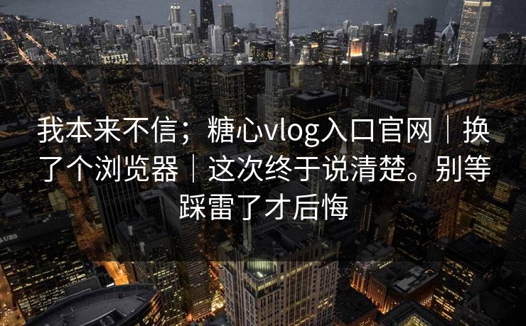 我本来不信；糖心vlog入口官网｜换了个浏览器｜这次终于说清楚。别等踩雷了才后悔
