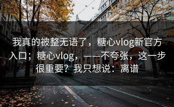 我真的被整无语了，糖心vlog新官方入口；糖心vlog，——不夸张，这一步很重要？我只想说：离谱