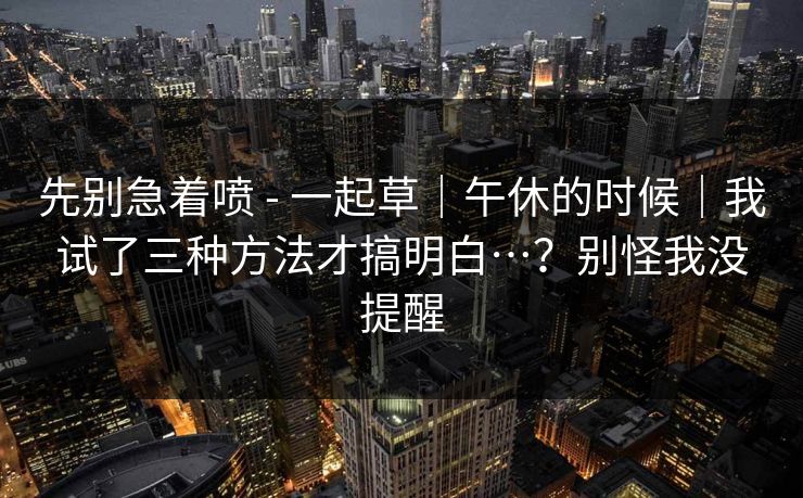 先别急着喷 - 一起草｜午休的时候｜我试了三种方法才搞明白…？别怪我没提醒