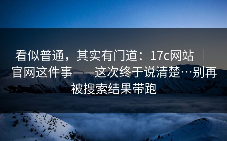 看似普通，其实有门道：17c网站 ｜ 官网这件事——这次终于说清楚…别再被搜索结果带跑