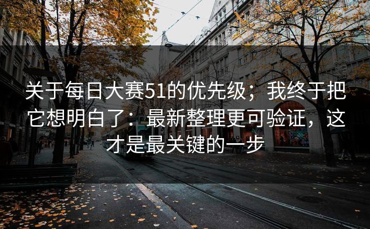 关于每日大赛51的优先级；我终于把它想明白了：最新整理更可验证，这才是最关键的一步
