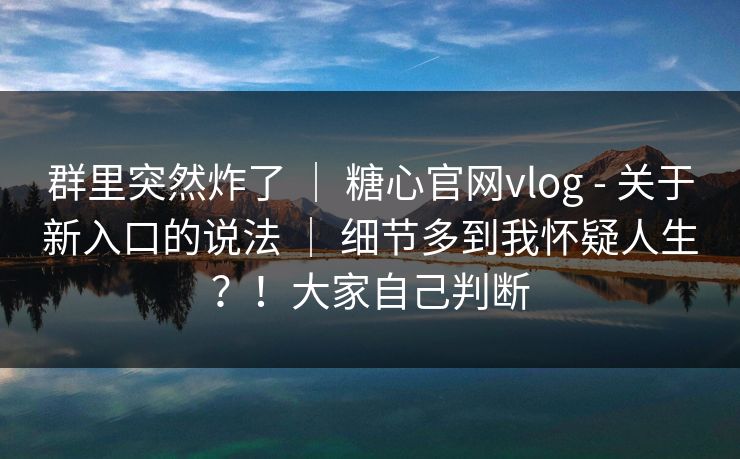 群里突然炸了 ｜ 糖心官网vlog - 关于新入口的说法 ｜ 细节多到我怀疑人生？！大家自己判断