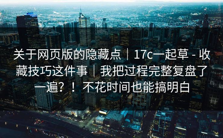 关于网页版的隐藏点｜17c一起草 - 收藏技巧这件事｜我把过程完整复盘了一遍？！不花时间也能搞明白