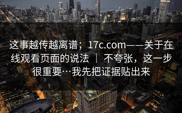 这事越传越离谱；17c.com——关于在线观看页面的说法 ｜ 不夸张，这一步很重要…我先把证据贴出来