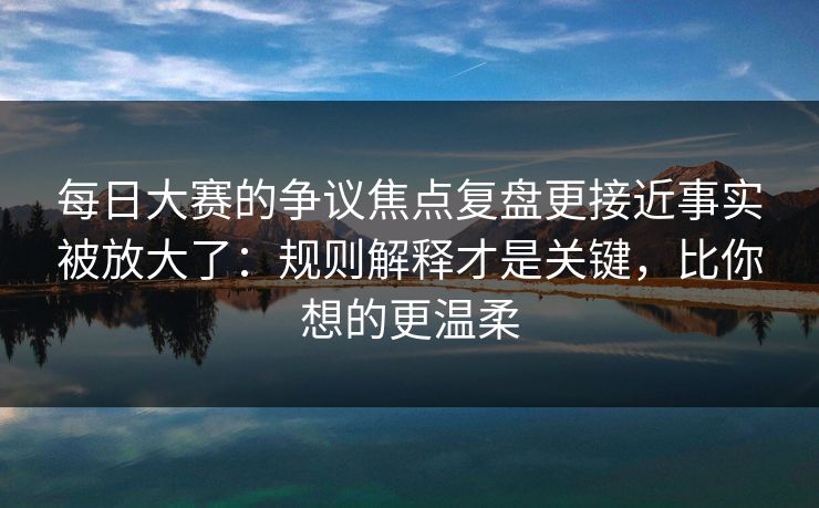 每日大赛的争议焦点复盘更接近事实被放大了：规则解释才是关键，比你想的更温柔