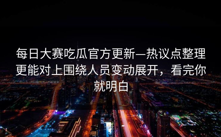 每日大赛吃瓜官方更新—热议点整理更能对上围绕人员变动展开，看完你就明白