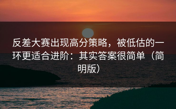 反差大赛出现高分策略，被低估的一环更适合进阶：其实答案很简单（简明版）