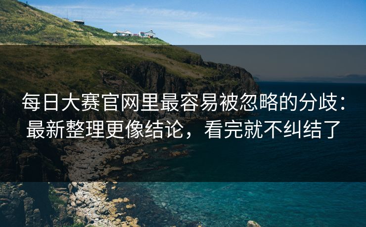 每日大赛官网里最容易被忽略的分歧：最新整理更像结论，看完就不纠结了