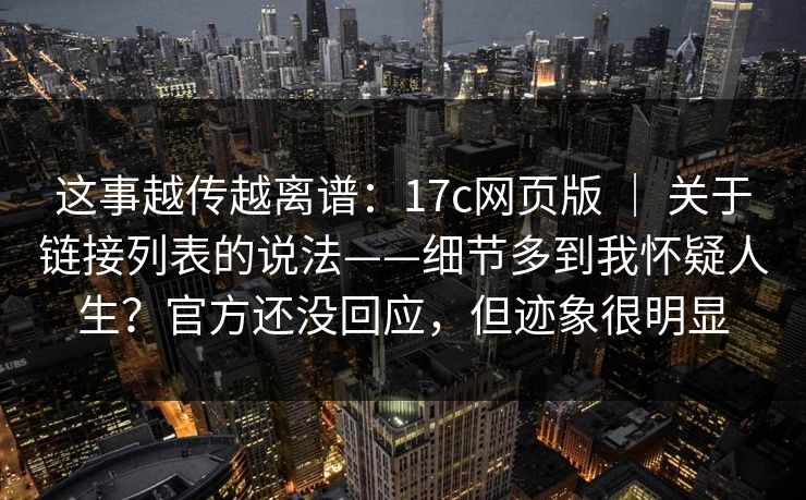 这事越传越离谱：17c网页版 ｜ 关于链接列表的说法——细节多到我怀疑人生？官方还没回应，但迹象很明显