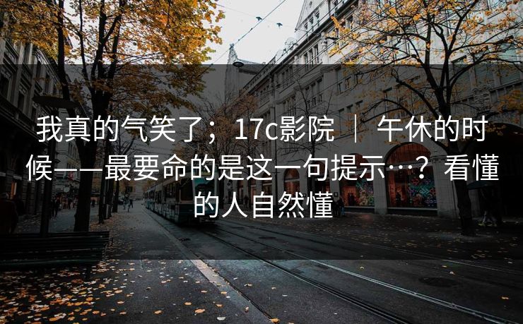 我真的气笑了；17c影院 ｜ 午休的时候——最要命的是这一句提示…？看懂的人自然懂