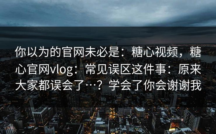 你以为的官网未必是：糖心视频，糖心官网vlog：常见误区这件事：原来大家都误会了…？学会了你会谢谢我