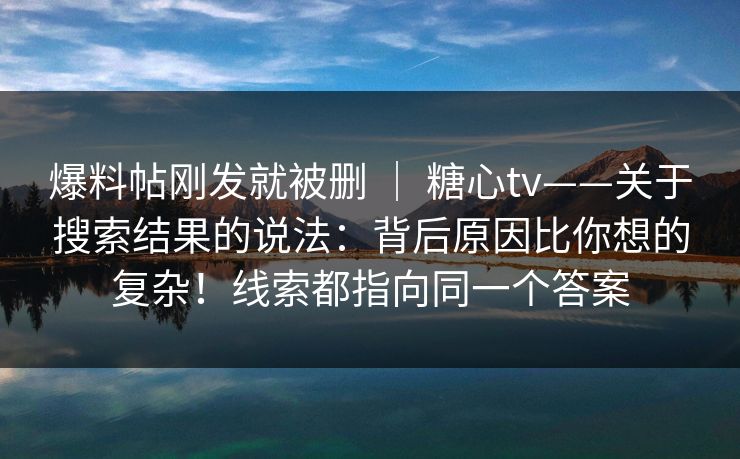 爆料帖刚发就被删 ｜ 糖心tv——关于搜索结果的说法：背后原因比你想的复杂！线索都指向同一个答案