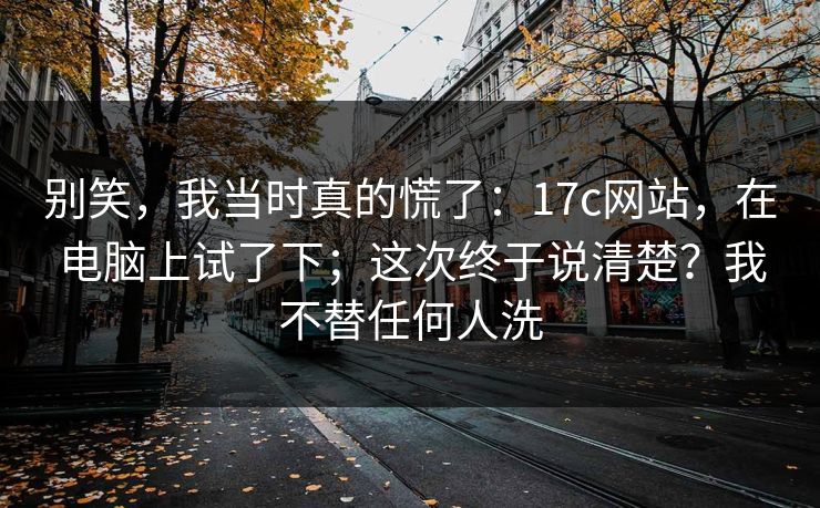 别笑，我当时真的慌了：17c网站，在电脑上试了下；这次终于说清楚？我不替任何人洗