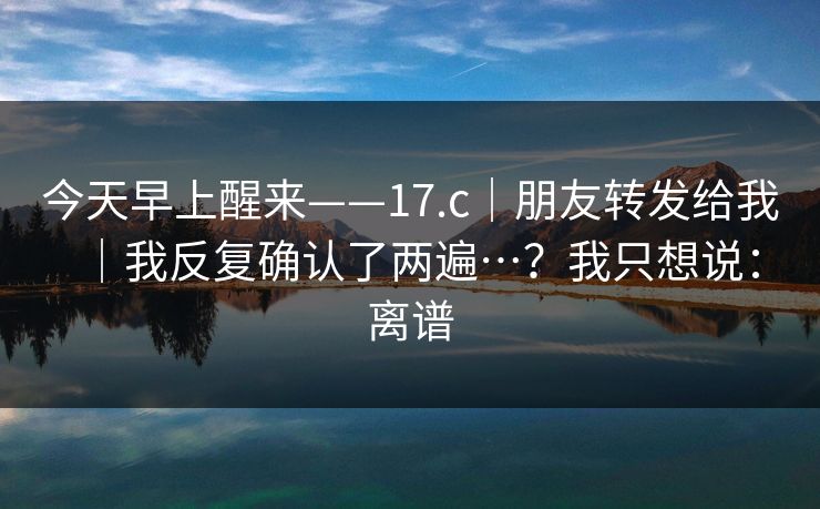 今天早上醒来——17.c｜朋友转发给我｜我反复确认了两遍…？我只想说：离谱