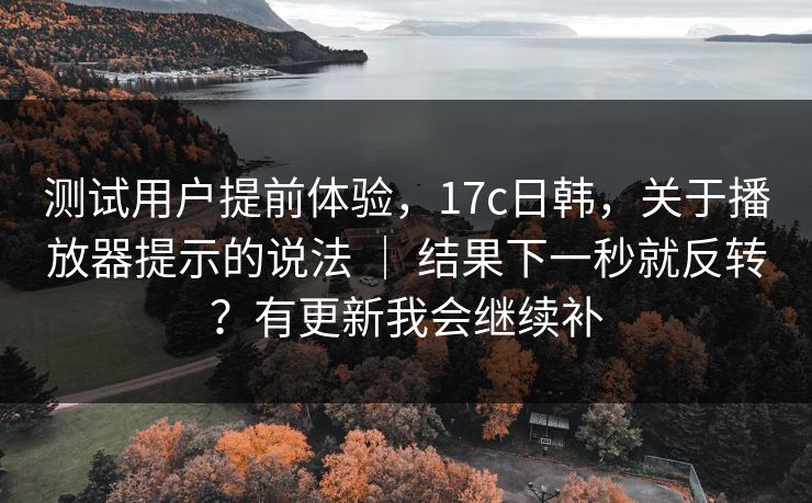 测试用户提前体验，17c日韩，关于播放器提示的说法 ｜ 结果下一秒就反转？有更新我会继续补