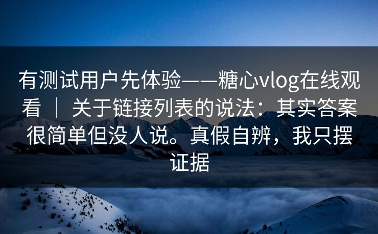 有测试用户先体验——糖心vlog在线观看 ｜ 关于链接列表的说法：其实答案很简单但没人说。真假自辨，我只摆证据