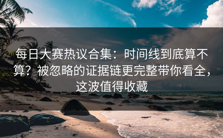 每日大赛热议合集：时间线到底算不算？被忽略的证据链更完整带你看全，这波值得收藏