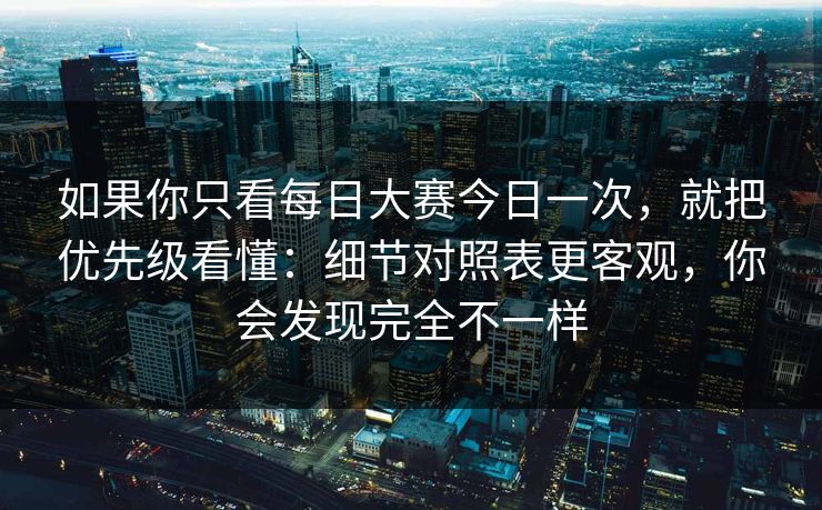 如果你只看每日大赛今日一次，就把优先级看懂：细节对照表更客观，你会发现完全不一样