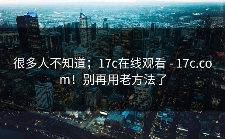 很多人不知道；17c在线观看 - 17c.com！别再用老方法了